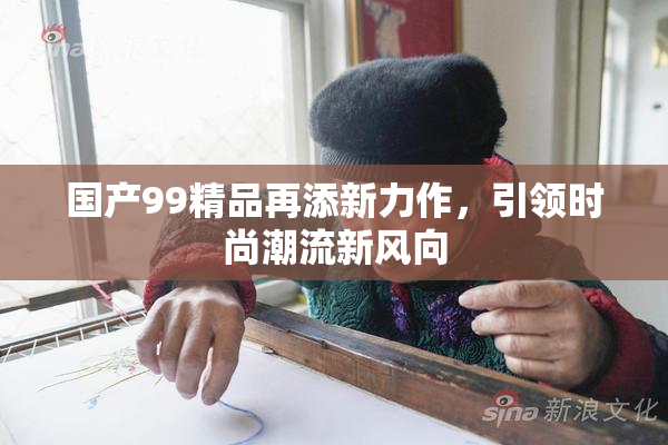 国产99精品再添新力作，引领时尚潮流新风向