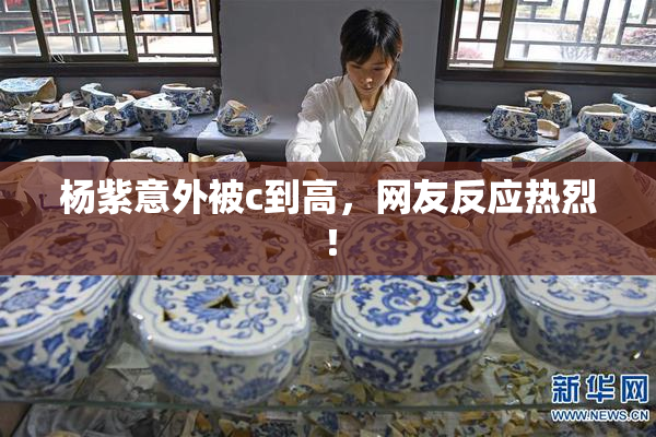 杨紫意外被c到高，网友反应热烈！