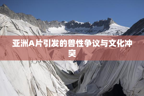 亚洲A片引发的兽性争议与文化冲突