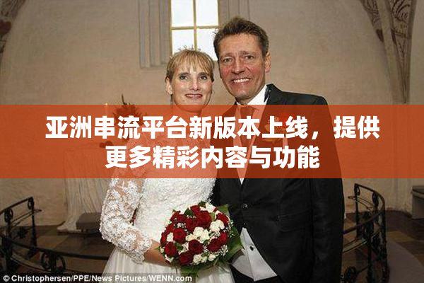 亚洲串流平台新版本上线，提供更多精彩内容与功能