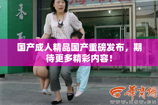 国产成人精品国产重磅发布，期待更多精彩内容！