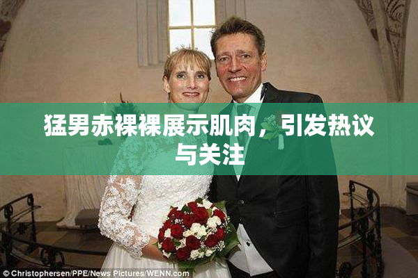 猛男赤裸裸展示肌肉，引发热议与关注