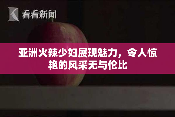 亚洲火辣少妇展现魅力，令人惊艳的风采无与伦比