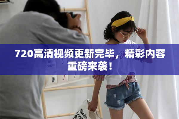 720高清视频更新完毕，精彩内容重磅来袭！
