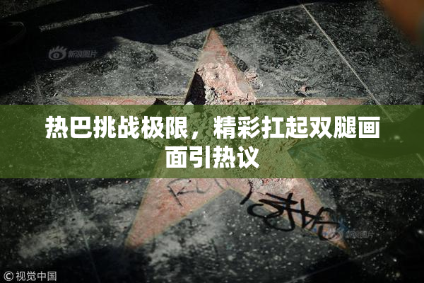 热巴挑战极限，精彩扛起双腿画面引热议