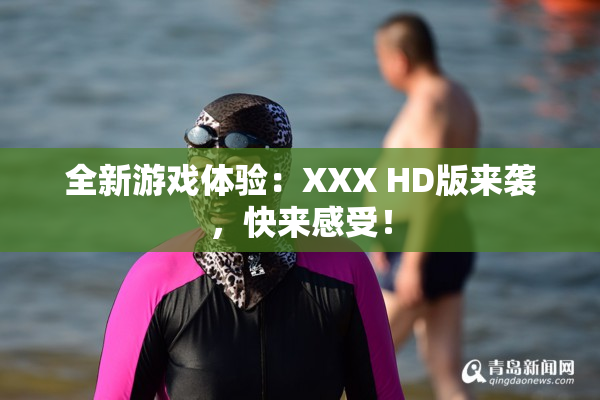 全新游戏体验：XXX HD版来袭，快来感受！