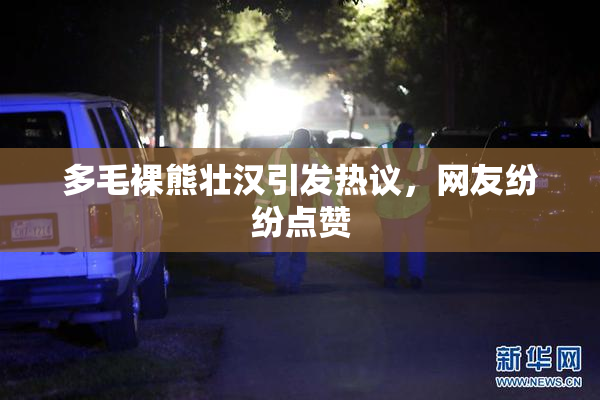 多毛裸熊壮汉引发热议，网友纷纷点赞