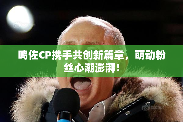 鸣佐CP携手共创新篇章，萌动粉丝心潮澎湃！