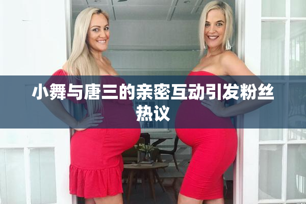 小舞与唐三的亲密互动引发粉丝热议