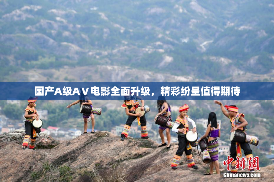 国产A级AⅤ电影全面升级，精彩纷呈值得期待