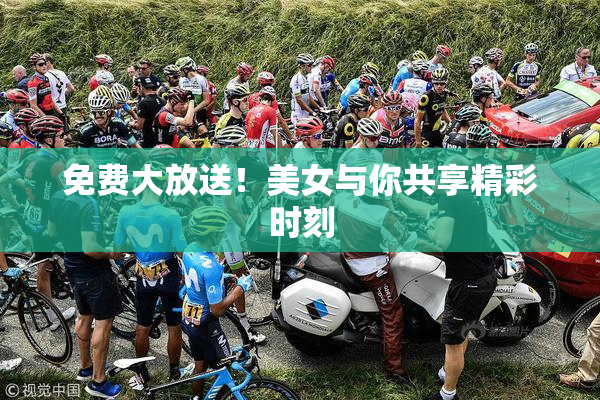 免费大放送！美女与你共享精彩时刻
