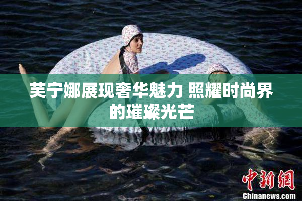 芙宁娜展现奢华魅力 照耀时尚界的璀璨光芒