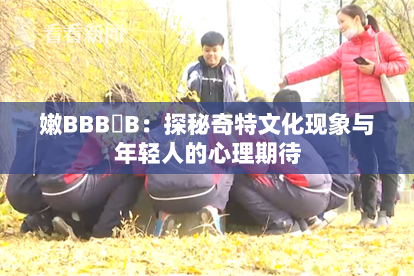 嫩BBB槡B：探秘奇特文化现象与年轻人的心理期待