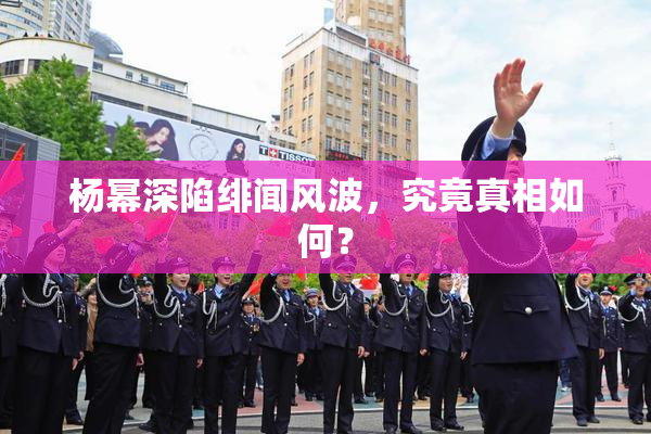 杨幂深陷绯闻风波，究竟真相如何？