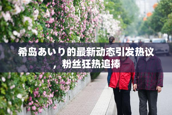 希岛あいり的最新动态引发热议，粉丝狂热追捧
