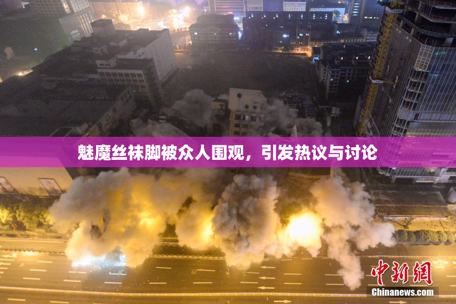 魅魔丝袜脚被众人围观，引发热议与讨论