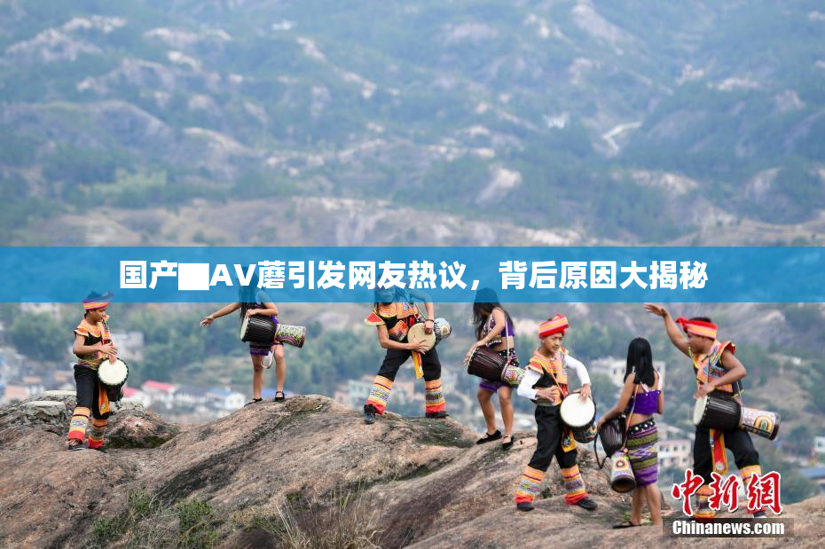 国产▇AV蘑引发网友热议，背后原因大揭秘