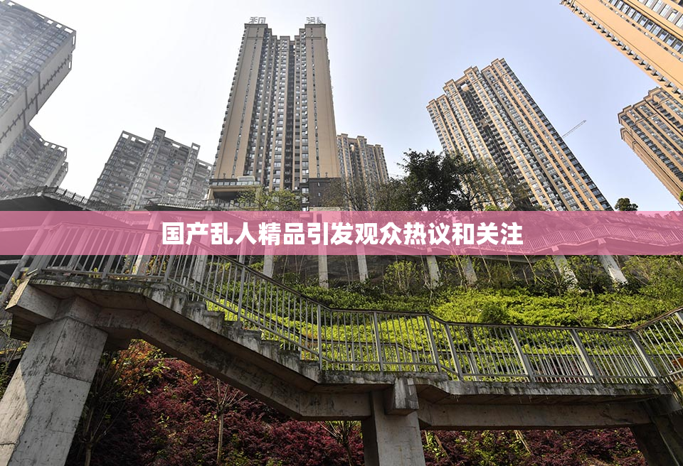 国产乱人精品引发观众热议和关注