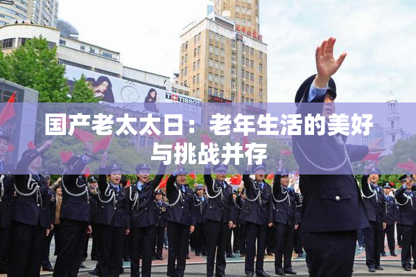 国产老太太日：老年生活的美好与挑战并存