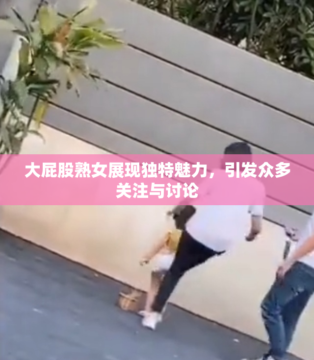 大屁股熟女展现独特魅力，引发众多关注与讨论