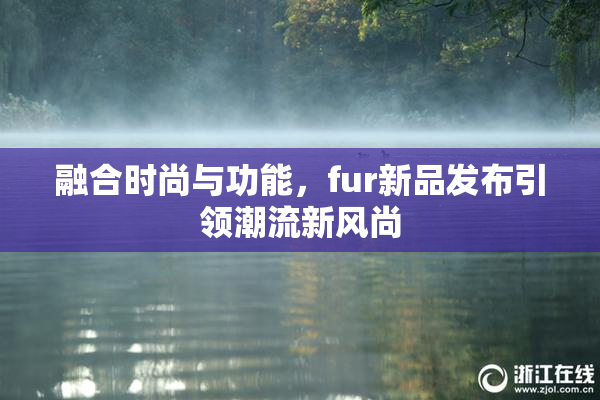 融合时尚与功能，fur新品发布引领潮流新风尚