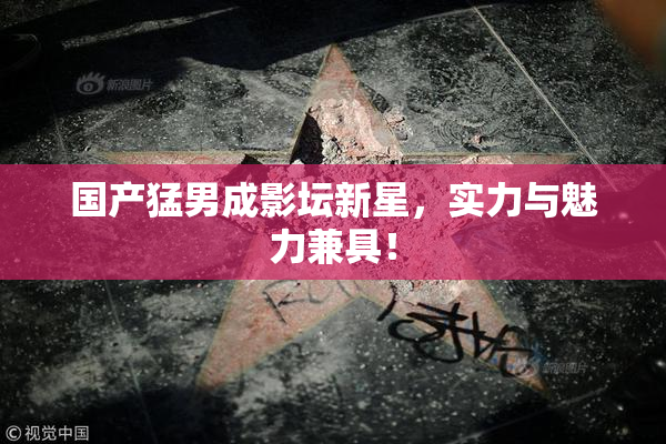 国产猛男成影坛新星，实力与魅力兼具！