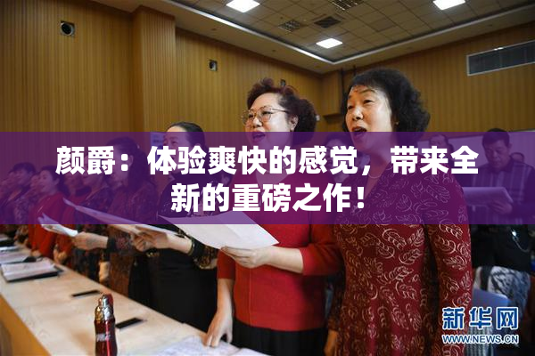 颜爵：体验爽快的感觉，带来全新的重磅之作！