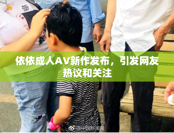 依依成人AV新作发布，引发网友热议和关注