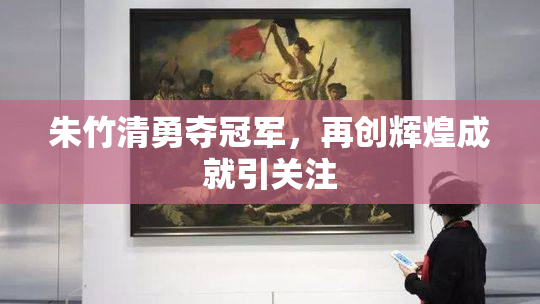 朱竹清勇夺冠军，再创辉煌成就引关注