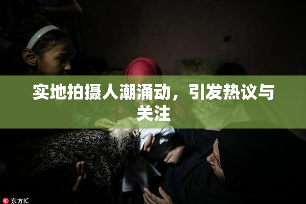 实地拍摄人潮涌动，引发热议与关注