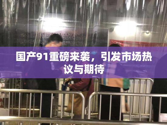 国产91重磅来袭，引发市场热议与期待