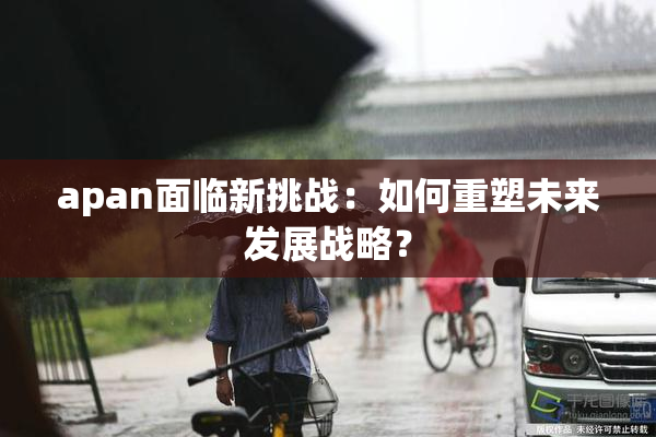 apan面临新挑战：如何重塑未来发展战略？