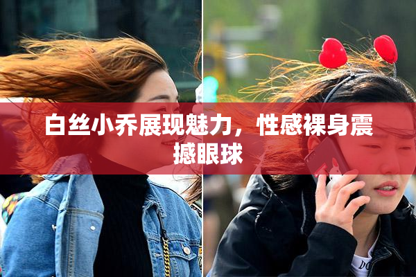 白丝小乔展现魅力，性感裸身震撼眼球