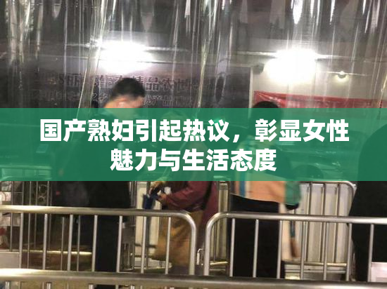 国产熟妇引起热议，彰显女性魅力与生活态度