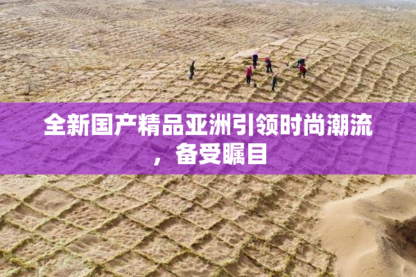 全新国产精品亚洲引领时尚潮流，备受瞩目