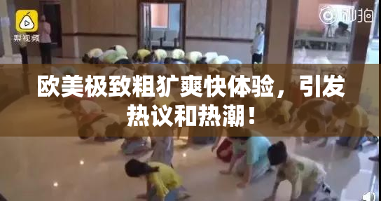 欧美极致粗犷爽快体验，引发热议和热潮！