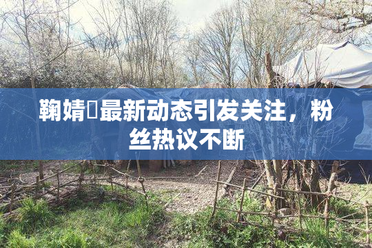 鞠婧祎最新动态引发关注，粉丝热议不断