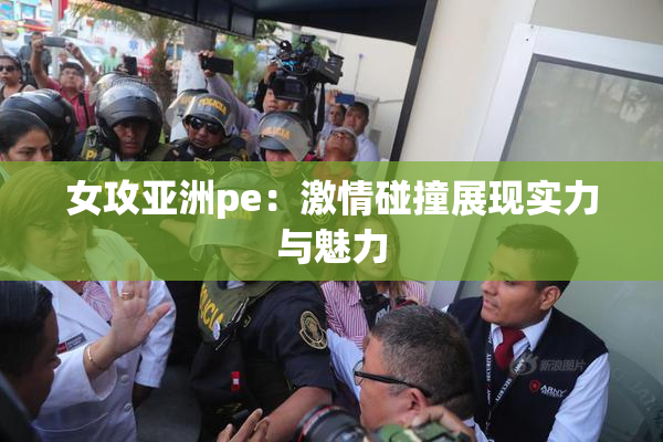 女攻亚洲pe：激情碰撞展现实力与魅力