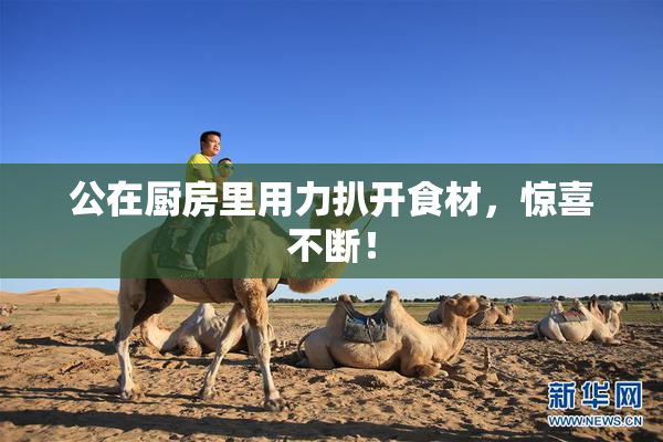 公在厨房里用力扒开食材，惊喜不断！
