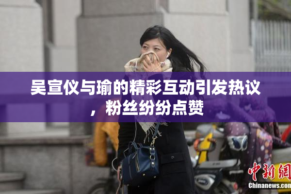 吴宣仪与瑜的精彩互动引发热议，粉丝纷纷点赞