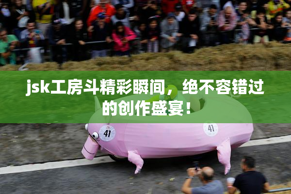 jsk工房斗精彩瞬间，绝不容错过的创作盛宴！