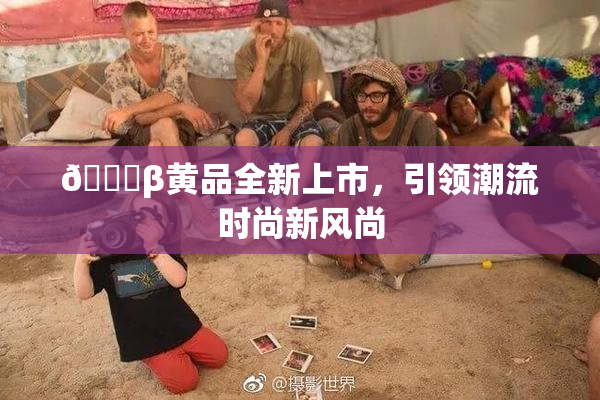 🔞β黄品全新上市，引领潮流时尚新风尚