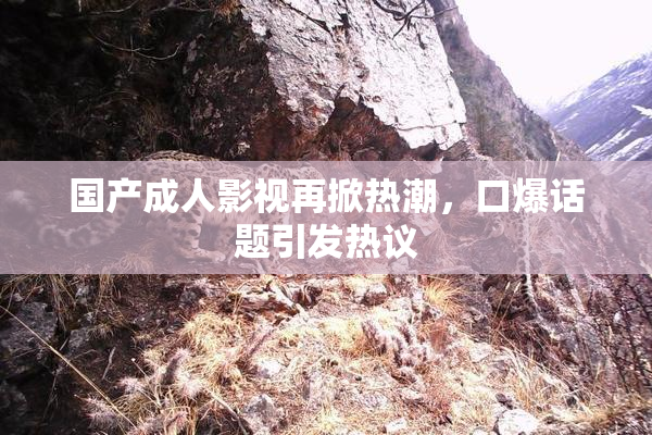 国产成人影视再掀热潮，口爆话题引发热议