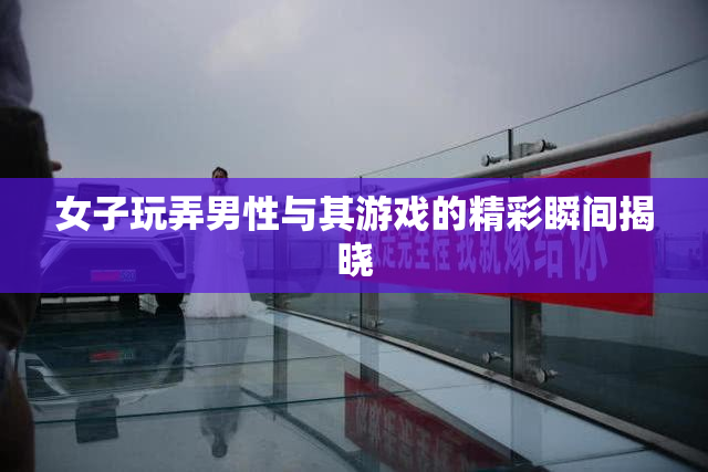 女子玩弄男性与其游戏的精彩瞬间揭晓