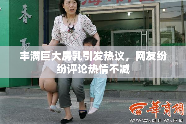 丰满巨大房乳引发热议，网友纷纷评论热情不减