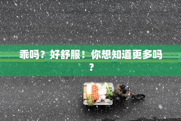 乖吗？好舒服！你想知道更多吗？