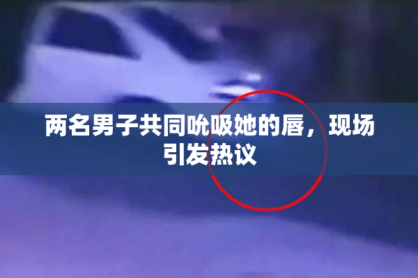 两名男子共同吮吸她的唇，现场引发热议