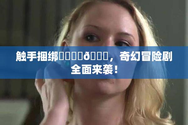 触手捆绑❌‌❌‌🔞，奇幻冒险剧全面来袭！