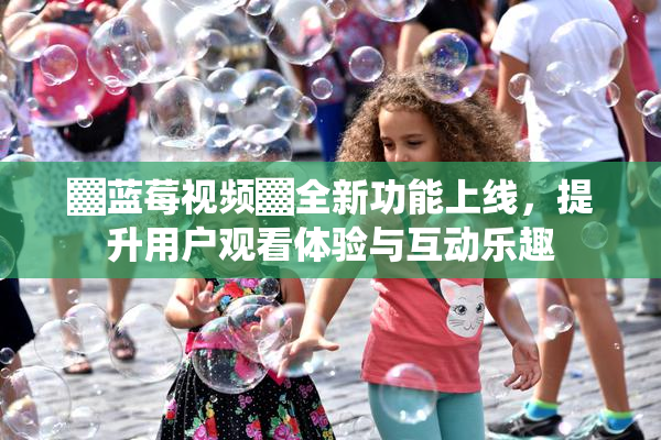 ▓蓝莓视频▓全新功能上线，提升用户观看体验与互动乐趣