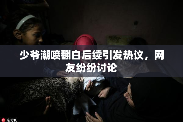 少爷潮喷翻白后续引发热议，网友纷纷讨论